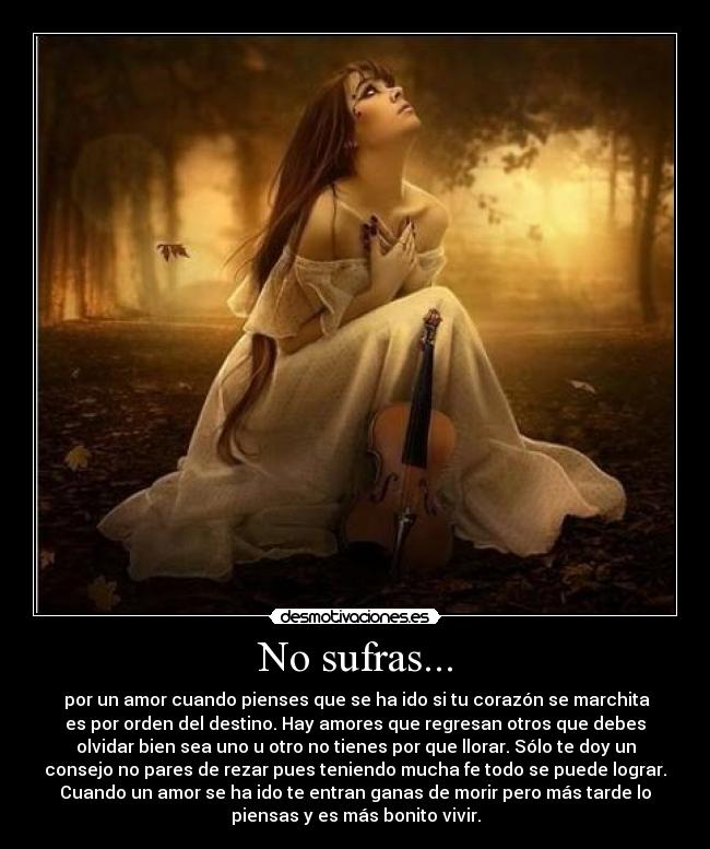 No sufras... - por un amor cuando pienses que se ha ido si tu corazón se marchita
es por orden del destino. Hay amores que regresan otros que debes
olvidar bien sea uno u otro no tienes por que llorar. Sólo te doy un
consejo no pares de rezar pues teniendo mucha fe todo se puede lograr.
Cuando un amor se ha ido te entran ganas de morir pero más tarde lo
piensas y es más bonito vivir.