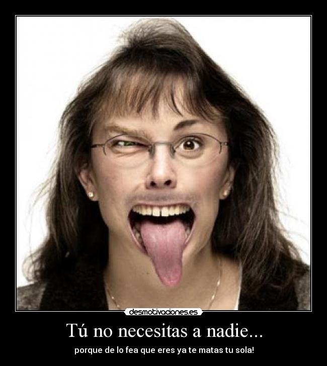 Tú no necesitas a nadie... - porque de lo fea que eres ya te matas tu sola!