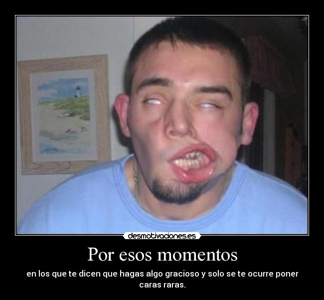 Por esos momentos - en los que te dicen que hagas algo gracioso y solo se te ocurre poner caras raras.