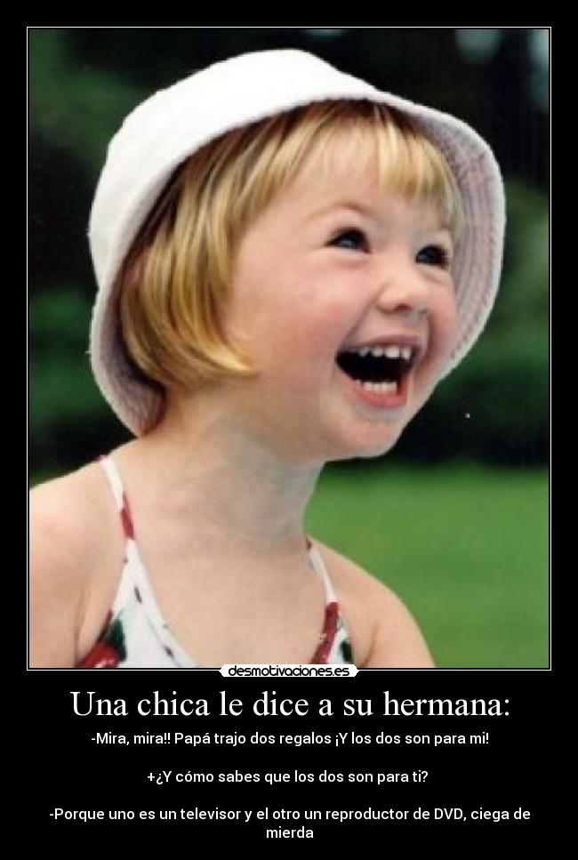 Una chica le dice a su hermana: - -Mira, mira!! Papá trajo dos regalos ¡Y los dos son para mi!
+¿Y cómo sabes que los dos son para ti?
-Porque uno es un televisor y el otro un reproductor de DVD, ciega de mierda