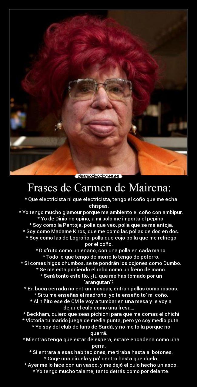 Frases de Carmen de Mairena: -     * Que electricista ni que electricista, tengo el coño que me echa
chispas.
    * Yo tengo mucho glamour porque me ambiento el coño con ambipur.
    * Yo de Dinio no opino, a mí solo me importa el pepino.
    * Soy como la Pantoja, polla que veo, polla que se me antoja.
    * Soy como Madame Kiros, que me como las pollas de dos en dos.
    * Soy como las de Logroño, polla que cojo polla que me refriego
por el coño.
    * Disfruto como un enano, con una polla en cada mano.
    * Todo lo que tengo de morro lo tengo de potorro.
    * Si comes higos chumbos, se te pondrán los cojones como Dumbo.
    * Se me está poniendo el rabo como un freno de mano.
    * Será tonto este tío, ¿tu que me has tomado por un
arangutan?
    * En boca cerrada no entran moscas, entran pollas como roscas.
    * Si tu me enseñas el madroño, yo te enseño to mi coño.
    * Al niñito ese de CM le voy a tumbar en una mesa y le voy a
dejar el culo como una fresa...
    * Beckham, quiero que seas pichichi para que me comas el chichi
    * Victoria tu marido juega de media punta, pero yo soy medio puta.
    * Yo soy del club de fans de Sardá, y no me folla porque no
querrá.
    * Mientras tenga que estar de espera, estaré encadená como una
perra.
    * Si entrara a esas habitaciones, me tiraba hasta al botones.
    * Coge una ciruela y pa dentro hasta que duela.
    * Ayer me lo hice con un vasco, y me dejó el culo hecho un asco.
    * Yo tengo mucho talante, tanto detrás como por delante.
