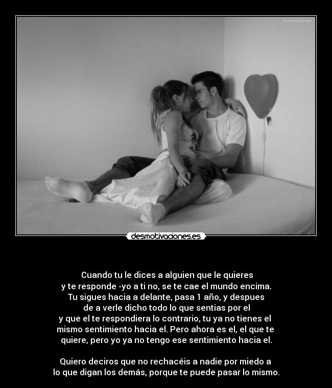                              -  Cuando tu le dices a alguien que le quieres
y te responde -yo a ti no, se te cae el mundo encima.
Tu sigues hacia a delante, pasa 1 año, y despues
de a verle dicho todo lo que sentias por el
y que el te respondiera lo contrario, tu ya no tienes el 
mismo sentimiento hacia el. Pero ahora es el, el que te 
quiere, pero yo ya no tengo ese sentimiento hacia el.

Quiero deciros que no rechacéis a nadie por miedo a 
lo que digan los demás, porque te puede pasar lo mismo.