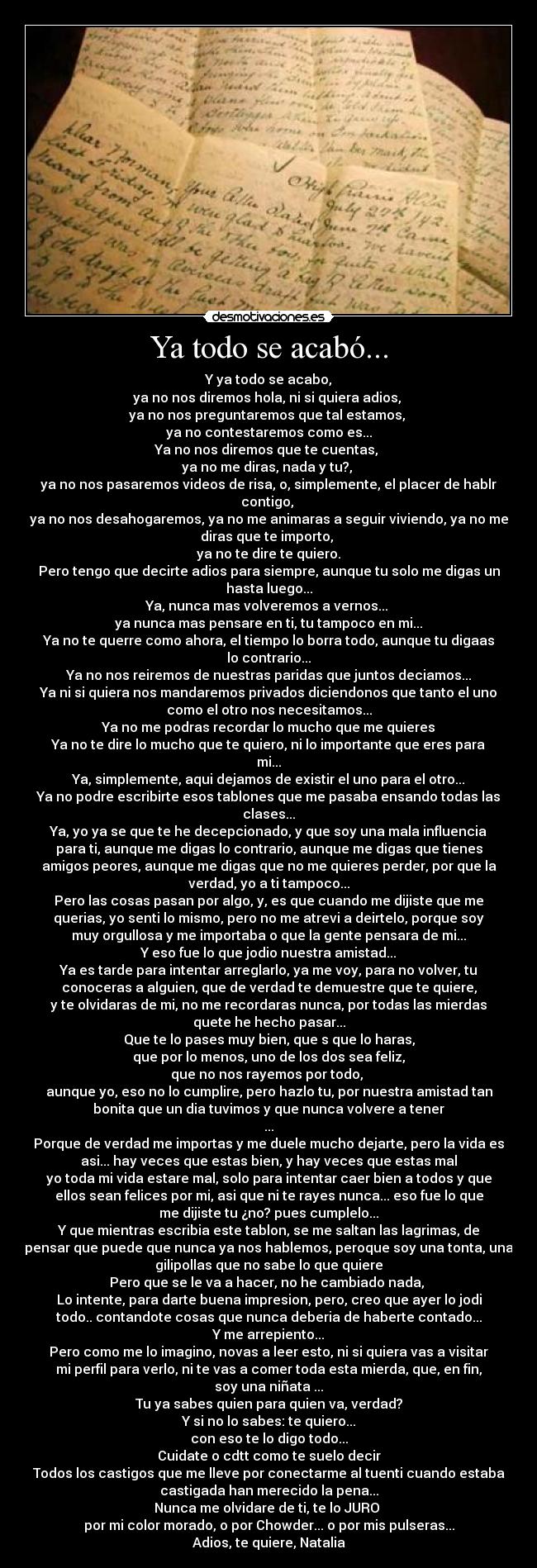 Ya todo se acabó... - Y ya todo se acabo,
ya no nos diremos hola, ni si quiera adios, 
ya no nos preguntaremos que tal estamos, 
ya no contestaremos como es...
Ya no nos diremos que te cuentas, 
ya no me diras, nada y tu?, 
ya no nos pasaremos videos de risa, o, simplemente, el placer de hablr
contigo, 
ya no nos desahogaremos, ya no me animaras a seguir viviendo, ya no me
diras que te importo, 
ya no te dire te quiero.
Pero tengo que decirte adios para siempre, aunque tu solo me digas un
hasta luego...
Ya, nunca mas volveremos a vernos... 
ya nunca mas pensare en ti, tu tampoco en mi...
Ya no te querre como ahora, el tiempo lo borra todo, aunque tu digaas
lo contrario...
Ya no nos reiremos de nuestras paridas que juntos deciamos...
Ya ni si quiera nos mandaremos privados diciendonos que tanto el uno
como el otro nos necesitamos...
Ya no me podras recordar lo mucho que me quieres
Ya no te dire lo mucho que te quiero, ni lo importante que eres para
mi...
Ya, simplemente, aqui dejamos de existir el uno para el otro...
Ya no podre escribirte esos tablones que me pasaba ensando todas las
clases...
Ya, yo ya se que te he decepcionado, y que soy una mala influencia
para ti, aunque me digas lo contrario, aunque me digas que tienes
amigos peores, aunque me digas que no me quieres perder, por que la
verdad, yo a ti tampoco...
Pero las cosas pasan por algo, y, es que cuando me dijiste que me
querias, yo senti lo mismo, pero no me atrevi a deirtelo, porque soy
muy orgullosa y me importaba o que la gente pensara de mi...
Y eso fue lo que jodio nuestra amistad...
Ya es tarde para intentar arreglarlo, ya me voy, para no volver, tu
conoceras a alguien, que de verdad te demuestre que te quiere,
y te olvidaras de mi, no me recordaras nunca, por todas las mierdas
quete he hecho pasar...
Que te lo pases muy bien, que s que lo haras,
que por lo menos, uno de los dos sea feliz,
que no nos rayemos por todo, 
aunque yo, eso no lo cumplire, pero hazlo tu, por nuestra amistad tan
bonita que un dia tuvimos y que nunca volvere a tener
...
Porque de verdad me importas y me duele mucho dejarte, pero la vida es
asi... hay veces que estas bien, y hay veces que estas mal
yo toda mi vida estare mal, solo para intentar caer bien a todos y que
ellos sean felices por mi, asi que ni te rayes nunca... eso fue lo que
me dijiste tu ¿no? pues cumplelo...
Y que mientras escribia este tablon, se me saltan las lagrimas, de
pensar que puede que nunca ya nos hablemos, peroque soy una tonta, una
gilipollas que no sabe lo que quiere
Pero que se le va a hacer, no he cambiado nada, 
Lo intente, para darte buena impresion, pero, creo que ayer lo jodi
todo.. contandote cosas que nunca deberia de haberte contado...
Y me arrepiento...
Pero como me lo imagino, novas a leer esto, ni si quiera vas a visitar
mi perfil para verlo, ni te vas a comer toda esta mierda, que, en fin,
soy una niñata ...
Tu ya sabes quien para quien va, verdad?
Y si no lo sabes: te quiero...
con eso te lo digo todo...
Cuidate o cdtt como te suelo decir
Todos los castigos que me lleve por conectarme al tuenti cuando estaba
castigada han merecido la pena...
Nunca me olvidare de ti, te lo JURO 
por mi color morado, o por Chowder... o por mis pulseras...
Adios, te quiere, Natalia