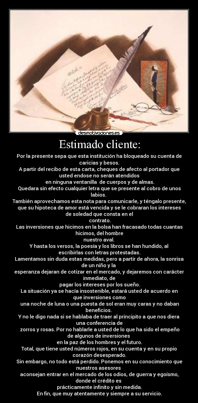 Estimado cliente: - Por la presente sepa que esta institución ha bloqueado su cuenta de
caricias y besos.
A partir del recibo de esta carta, cheques de afecto al portador que
usted endose no serán atendidos
 en ninguna ventanilla  de cuerpos y de almas.
Quedara sin efecto cualquier letra que se presente al cobro de unos
labios. 
También aprovechamos esta nota para comunicarle, y téngalo presente,
que su hipoteca de amor está vencida y se le cobraran los intereses
de soledad que consta en el
 contrato.
Las inversiones que hicimos en la bolsa han fracasado todas cuantas
hicimos, del hombre
 nuestro aval. 
Y hasta los versos, la poesía y los libros se han hundido, al
escribirlas con letras protestadas.
Lamentamos sin duda estas medidas, pero a partir de ahora, la sonrisa
de un niño y la 
esperanza dejaran de cotizar en el mercado, y dejaremos con carácter
inmediato, de
 pagar los intereses por los sueño.
La situación ya se hacía insostenible, estará usted de acuerdo en
que inversiones como
 una noche de luna o una puesta de sol eran muy caras y no daban
beneficios. 
Y no le digo nada si se hablaba de traer al principito a que nos diera
una conferencia de
 zorros y rosas. Por no hablarle a usted de lo que ha sido el empeño
de algunos de inversiones 
en la paz de los hombres y el futuro.
Total, que tiene usted números rojos, en su cuenta y en su propio
corazón desesperado.
Sin embargo, no todo está perdido. Ponemos en su conocimiento que
nuestros asesores 
aconsejan entrar en el mercado de los odios, de guerra y egoísmo,
donde el crédito es 
prácticamente infinito y sin medida.
En fin, que muy atentamente y siempre a su servicio.