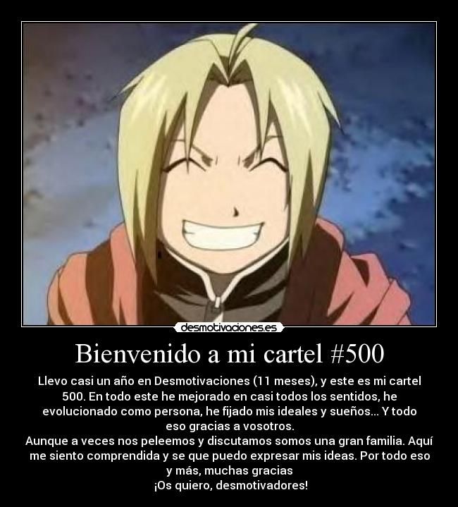 Bienvenido a mi cartel #500 - Llevo casi un año en Desmotivaciones (11 meses), y este es mi cartel
500. En todo este he mejorado en casi todos los sentidos, he
evolucionado como persona, he fijado mis ideales y sueños... Y todo
eso gracias a vosotros.
Aunque a veces nos peleemos y discutamos somos una gran familia. Aquí
me siento comprendida y se que puedo expresar mis ideas. Por todo eso
y más, muchas gracias
¡Os quiero, desmotivadores!