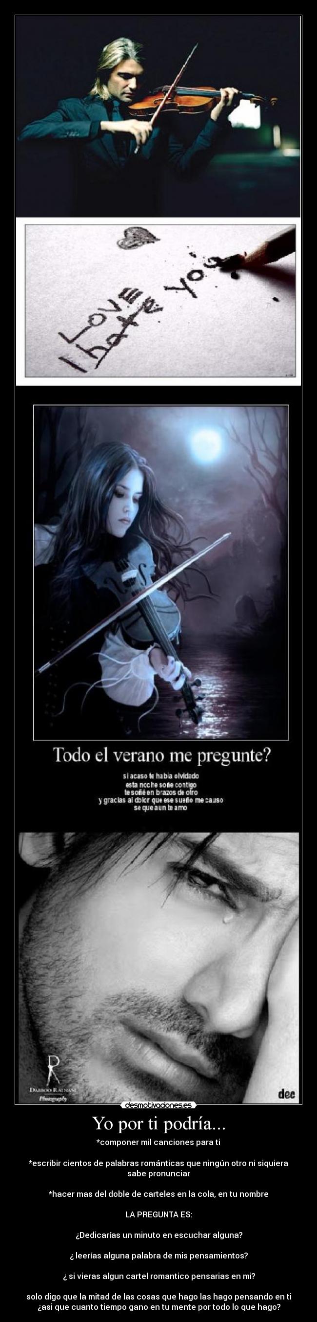 Yo por ti podría... - *componer mil canciones para ti
*escribir cientos de palabras románticas que ningún otro ni siquiera
sabe pronunciar
*hacer mas del doble de carteles en la cola, en tu nombre
LA PREGUNTA ES:
¿Dedicarías un minuto en escuchar alguna?
¿ leerías alguna palabra de mis pensamientos?
¿ si vieras algun cartel romantico pensarias en mi?
solo digo que la mitad de las cosas que hago las hago pensando en ti
¿asi que cuanto tiempo gano en tu mente por todo lo que hago?