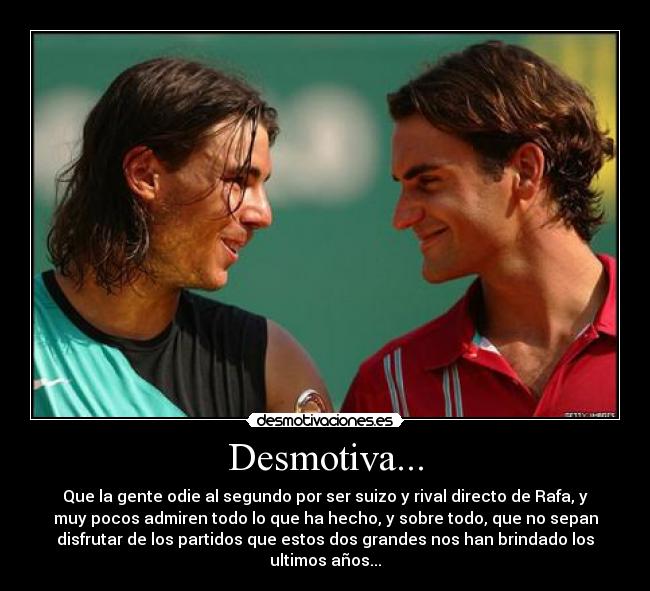 Desmotiva... - Que la gente odie al segundo por ser suizo y rival directo de Rafa, y
muy pocos admiren todo lo que ha hecho, y sobre todo, que no sepan
disfrutar de los partidos que estos dos grandes nos han brindado los
ultimos años...