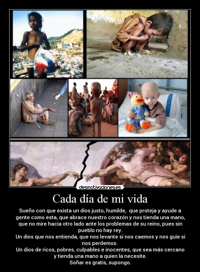 Cada día de mi vida - Sueño con que exista un dios justo, humilde, que proteja y ayude a
gente como esta, que abrace nuestro corazón y nos tienda una mano,
que no mire hacia otro lado ante los problemas de su reino, pues sin
pueblo no hay rey.
Un dios que nos entienda, que nos levante si nos caemos y nos guíe si
nos perdemos.
Un dios de ricos, pobres, culpables e inocentes, que sea más cercano
y tienda una mano a quien la necesite.
Soñar es gratis, supongo.