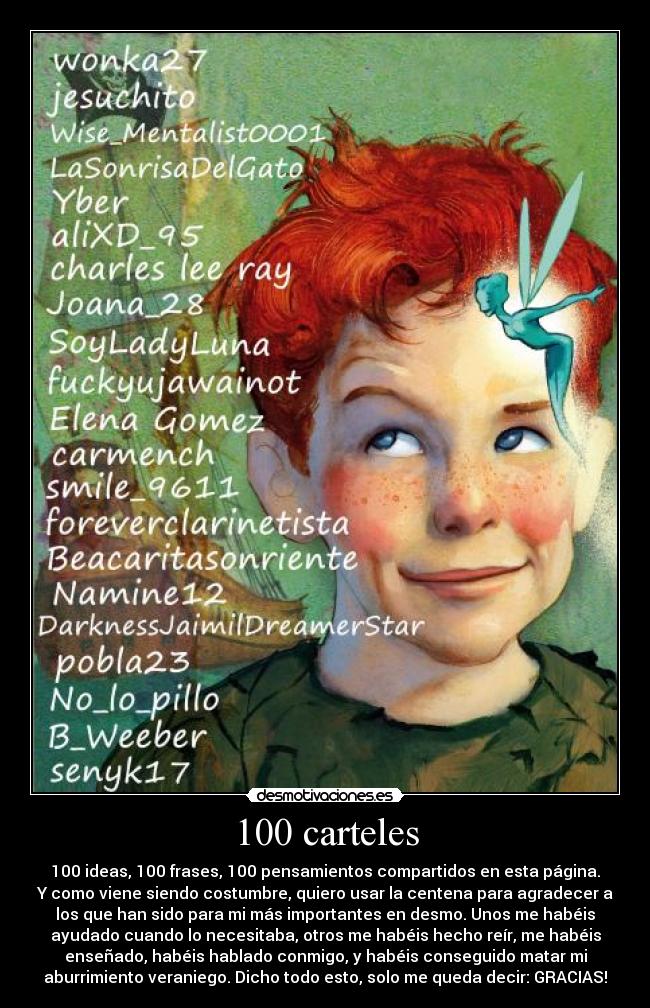 100 carteles - 100 ideas, 100 frases, 100 pensamientos compartidos en esta página.
Y como viene siendo costumbre, quiero usar la centena para agradecer a
los que han sido para mi más importantes en desmo. Unos me habéis
ayudado cuando lo necesitaba, otros me habéis hecho reír, me habéis
enseñado, habéis hablado conmigo, y habéis conseguido matar mi
aburrimiento veraniego. Dicho todo esto, solo me queda decir: GRACIAS!