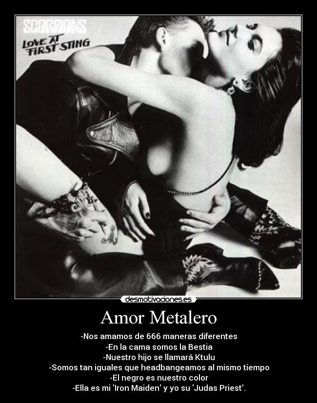 Amor Metalero - -Nos amamos de 666 maneras diferentes
-En la cama somos la Bestia
-Nuestro hijo se llamará Ktulu
-Somos tan iguales que headbangeamos al mismo tiempo
-El negro es nuestro color
-Ella es mi Iron Maiden y yo su Judas Priest.