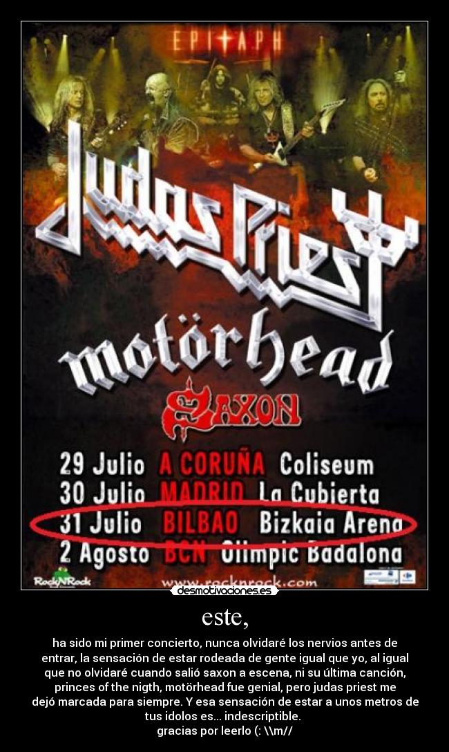 este, - ha sido mi primer concierto, nunca olvidaré los nervios antes de
entrar, la sensación de estar rodeada de gente igual que yo, al igual
que no olvidaré cuando salió saxon a escena, ni su última canción,
princes of the nigth, motörhead fue genial, pero judas priest me
dejó marcada para siempre. Y esa sensación de estar a unos metros de
tus idolos es... indescriptible.
gracias por leerlo (: \\m//