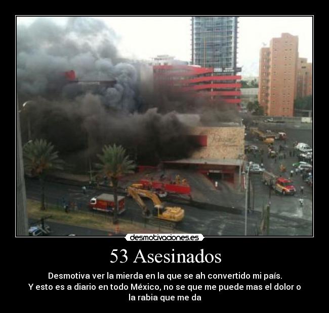53 Asesinados - Desmotiva ver la mierda en la que se ah convertido mi país.
Y esto es a diario en todo México, no se que me puede mas el dolor o
la rabia que me da