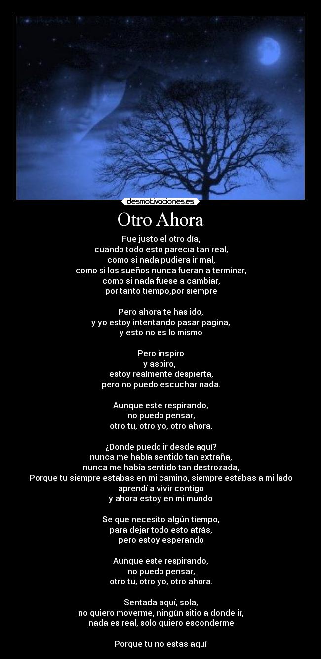 Otro Ahora - Fue justo el otro día,
cuando todo esto parecía tan real,
como si nada pudiera ir mal,
como si los sueños nunca fueran a terminar,
como si nada fuese a cambiar,
por tanto tiempo,por siempre
Pero ahora te has ido,
y yo estoy intentando pasar pagina,
y esto no es lo mismo
Pero inspiro
y aspiro,
estoy realmente despierta,
pero no puedo escuchar nada.
Aunque este respirando,
no puedo pensar,
otro tu, otro yo, otro ahora.
¿Donde puedo ir desde aquí?
nunca me había sentido tan extraña,
nunca me había sentido tan destrozada,
Porque tu siempre estabas en mi camino, siempre estabas a mi lado
aprendí a vivir contigo
y ahora estoy en mi mundo
Se que necesito algún tiempo,
para dejar todo esto atrás,
pero estoy esperando
Aunque este respirando,
no puedo pensar,
otro tu, otro yo, otro ahora.
Sentada aquí, sola,
no quiero moverme, ningún sitio a donde ir,
nada es real, solo quiero esconderme
Porque tu no estas aquí