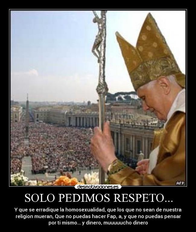 SOLO PEDIMOS RESPETO... - Y que se erradique la homosexualidad, que los que no sean de nuestra
religion mueran, Que no puedas hacer Fap, a, y que no puedas pensar
por ti mismo... y dinero, muuuuucho dinero
