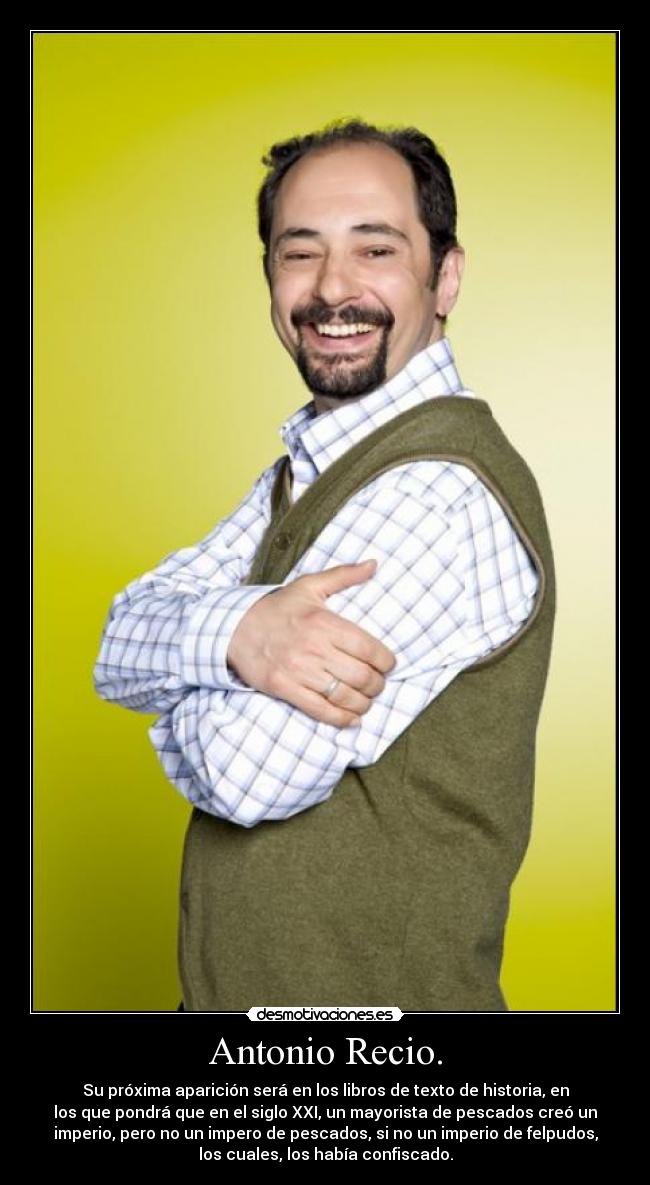 Antonio Recio. - Su próxima aparición será en los libros de texto de historia, en
los que pondrá que en el siglo XXI, un mayorista de pescados creó un
imperio, pero no un impero de pescados, si no un imperio de felpudos,
los cuales, los había confiscado.