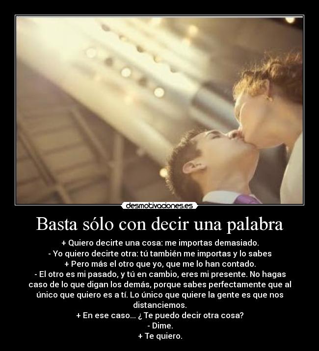 Basta sólo con decir una palabra - + Quiero decirte una cosa: me importas demasiado.
- Yo quiero decirte otra: tú también me importas y lo sabes
+ Pero más el otro que yo, que me lo han contado.
- El otro es mi pasado, y tú en cambio, eres mi presente. No hagas
caso de lo que digan los demás, porque sabes perfectamente que al
único que quiero es a tí. Lo único que quiere la gente es que nos
distanciemos.
+ En ese caso... ¿ Te puedo decir otra cosa?
- Dime.
+ Te quiero.