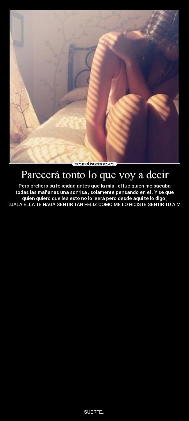 Parecerá tonto lo que voy a decir - Pero prefiero su felicidad antes que la mía , el fue quien me sacaba
todas las mañanas una sonrisa , solamente pensando en el . Y se que
quien quiero que lea esto no lo leerá pero desde aqui te lo digo ;
OJALA ELLA TE HAGA SENTIR TAN FELIZ COMO ME LO HICISTE SENTIR TU A MI.
SUERTE...