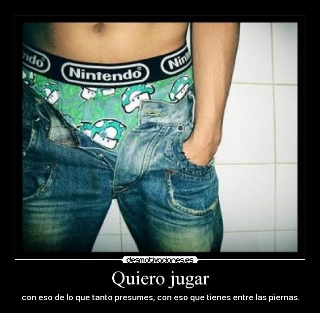 Quiero jugar - con eso de lo que tanto presumes, con eso que tienes entre las piernas.