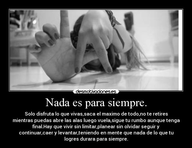 Nada es para siempre. - Solo disfruta lo que vivas,saca el maximo de todo,no te retires
mientras puedas abre las alas luego vuela,sigue tu rumbo aunque tenga
final.Hay que vivir sin limitar,planear sin olvidar seguir y
continuar,caer y levantar,teniendo en mente que nada de lo que tu
logres durara para siempre.