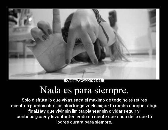 Nada es para siempre. - Solo disfruta lo que vivas,saca el maximo de todo,no te retires
mientras puedas abre las alas luego vuela,sigue tu rumbo aunque tenga
final.Hay que vivir sin limitar,planear sin olvidar seguir y
continuar,caer y levantar,teniendo en mente que nada de lo que tu
logres durara para siempre.