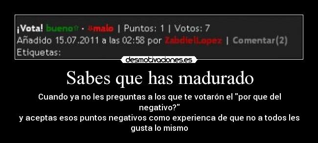 Sabes que has madurado - Cuando ya no les preguntas a los que te votarón el por que del
negativo?
y aceptas esos puntos negativos como experienca de que no a todos les
gusta lo mismo