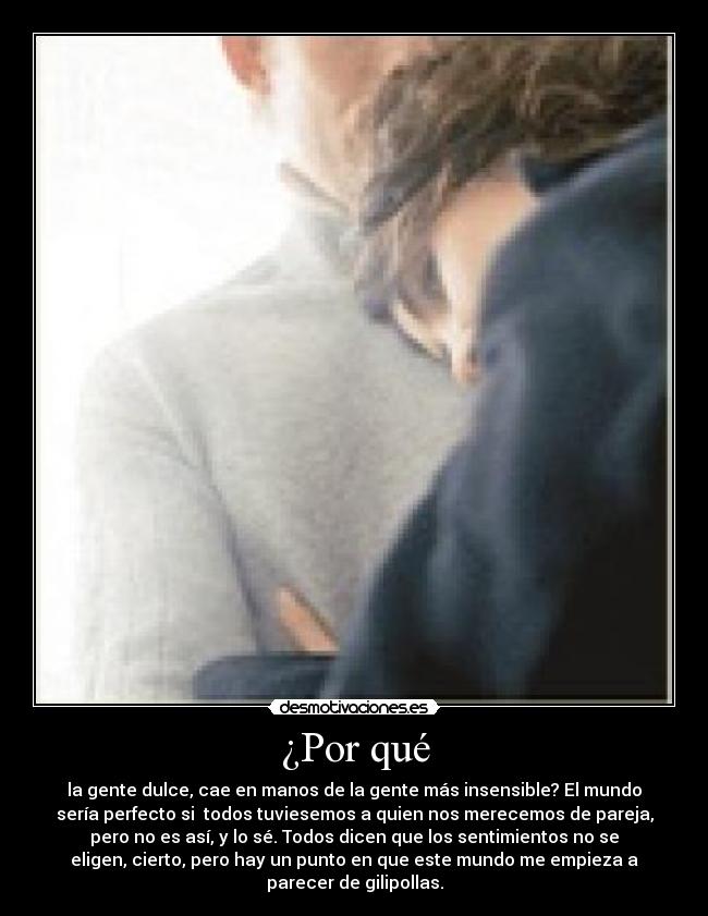 ¿Por qué - la gente dulce, cae en manos de la gente más insensible? El mundo
sería perfecto si  todos tuviesemos a quien nos merecemos de pareja,
pero no es así, y lo sé. Todos dicen que los sentimientos no se
eligen, cierto, pero hay un punto en que este mundo me empieza a
parecer de gilipollas.