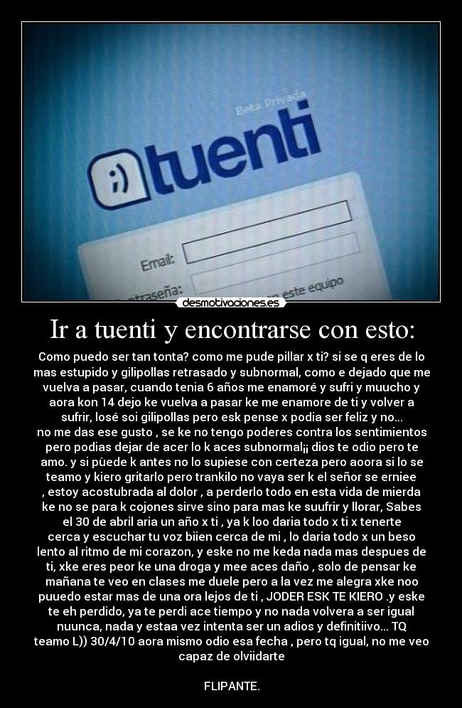 Ir a tuenti y encontrarse con esto: - Como puedo ser tan tonta? como me pude pillar x ti? si se q eres de lo
mas estupido y gilipollas retrasado y subnormal, como e dejado que me
vuelva a pasar, cuando tenia 6 años me enamoré y sufri y muucho y
aora kon 14 dejo ke vuelva a pasar ke me enamore de ti y volver a
sufrir, losé soi gilipollas pero esk pense x podia ser feliz y no...
no me das ese gusto , se ke no tengo poderes contra los sentimientos
pero podias dejar de acer lo k aces subnormal¡¡ dios te odio pero te
amo. y si pùede k antes no lo supiese con certeza pero aoora si lo se
teamo y kiero gritarlo pero trankilo no vaya ser k el señor se erniee
, estoy acostubrada al dolor , a perderlo todo en esta vida de mierda
ke no se para k cojones sirve sino para mas ke suufrir y llorar, Sabes
el 30 de abril aria un año x ti , ya k loo daria todo x ti x tenerte
cerca y escuchar tu voz biien cerca de mi , lo daria todo x un beso
lento al ritmo de mi corazon, y eske no me keda nada mas despues de
ti, xke eres peor ke una droga y mee aces daño , solo de pensar ke
mañana te veo en clases me duele pero a la vez me alegra xke noo
puuedo estar mas de una ora lejos de ti , JODER ESK TE KIERO .y eske
te eh perdido, ya te perdi ace tiempo y no nada volvera a ser igual
nuunca, nada y estaa vez intenta ser un adios y definitiivo... TQ
teamo L)) 30/4/10 aora mismo odio esa fecha , pero tq igual, no me veo
capaz de olviidarte

FLIPANTE.