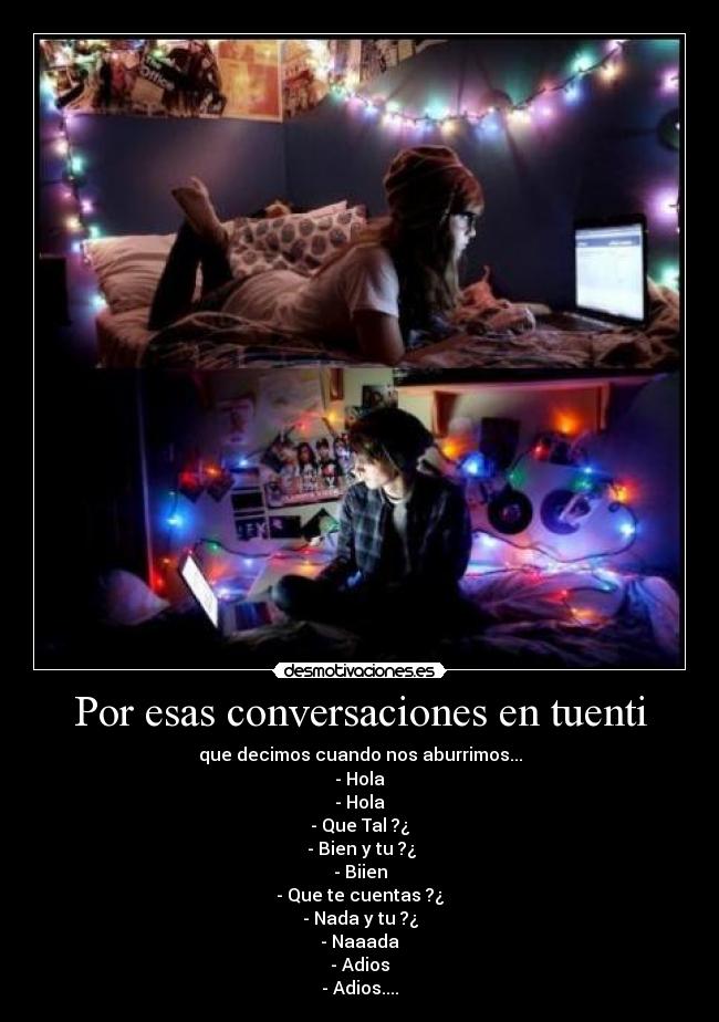 Por esas conversaciones en tuenti - que decimos cuando nos aburrimos...
- Hola
- Hola
- Que Tal ?¿
- Bien y tu ?¿
- Biien
- Que te cuentas ?¿
- Nada y tu ?¿
- Naaada
- Adios
- Adios....