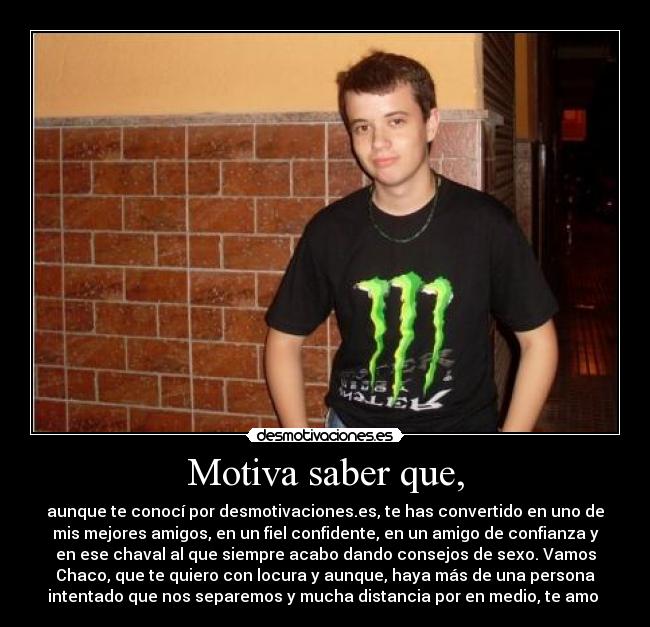 Motiva saber que, - aunque te conocí por desmotivaciones.es, te has convertido en uno de
mis mejores amigos, en un fiel confidente, en un amigo de confianza y
en ese chaval al que siempre acabo dando consejos de sexo. Vamos
Chaco, que te quiero con locura y aunque, haya más de una persona
intentado que nos separemos y mucha distancia por en medio, te amo