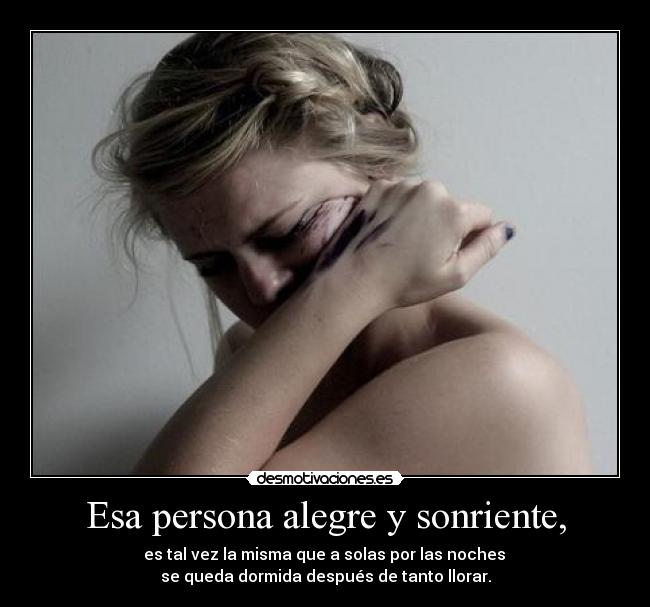 Esa persona alegre y sonriente, - es tal vez la misma que a solas por las noches
se queda dormida después de tanto llorar.