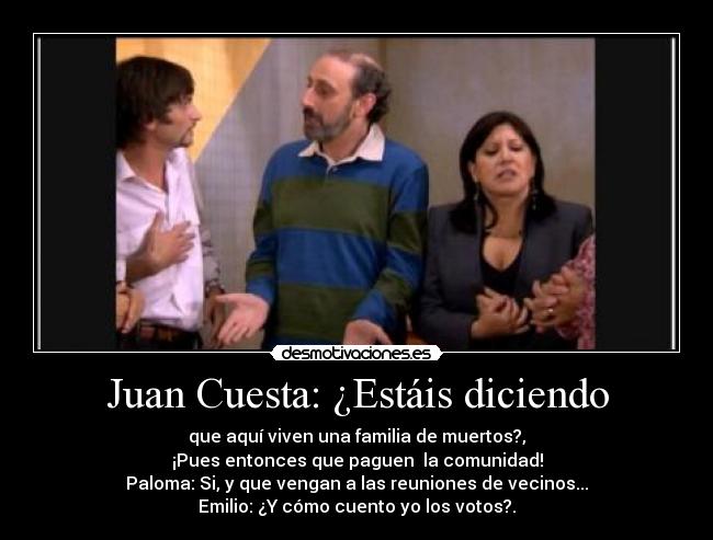 Juan Cuesta: ¿Estáis diciendo - que aquí viven una familia de muertos?,
¡Pues entonces que paguen  la comunidad!
Paloma: Si, y que vengan a las reuniones de vecinos...
Emilio: ¿Y cómo cuento yo los votos?.