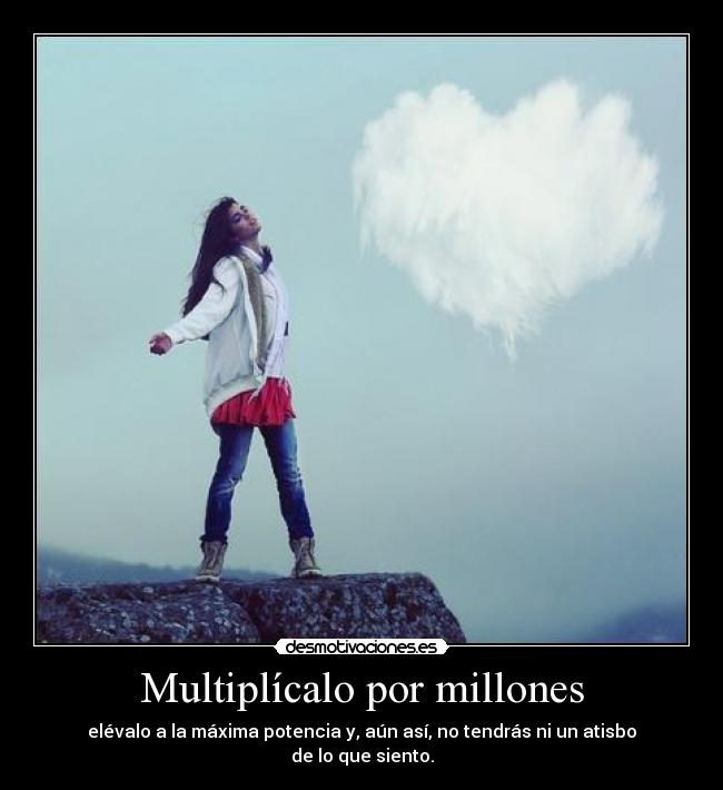 Multiplícalo por millones - elévalo a la máxima potencia y, aún así, no tendrás ni un atisbo de lo que siento.