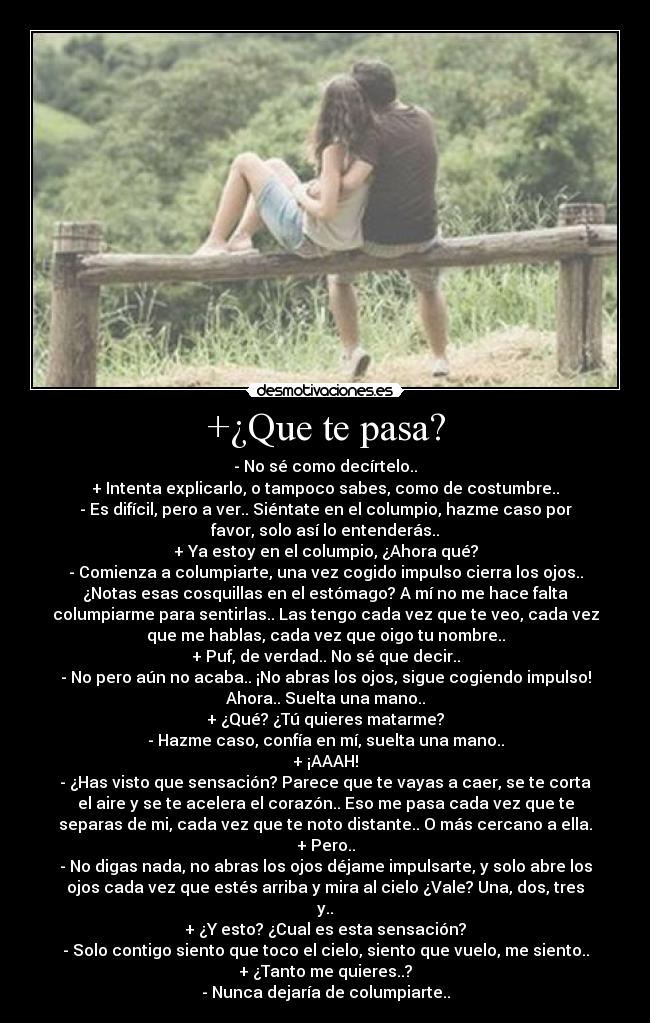 +¿Que te pasa? - - No sé como decírtelo..
+ Intenta explicarlo, o tampoco sabes, como de costumbre..
- Es difícil, pero a ver.. Siéntate en el columpio, hazme caso por
favor, solo así lo entenderás..
+ Ya estoy en el columpio, ¿Ahora qué?
- Comienza a columpiarte, una vez cogido impulso cierra los ojos..
¿Notas esas cosquillas en el estómago? A mí no me hace falta
columpiarme para sentirlas.. Las tengo cada vez que te veo, cada vez
que me hablas, cada vez que oigo tu nombre..
+ Puf, de verdad.. No sé que decir..
- No pero aún no acaba.. ¡No abras los ojos, sigue cogiendo impulso!
Ahora.. Suelta una mano..
+ ¿Qué? ¿Tú quieres matarme?
- Hazme caso, confía en mí, suelta una mano..
+ ¡AAAH!
- ¿Has visto que sensación? Parece que te vayas a caer, se te corta
el aire y se te acelera el corazón.. Eso me pasa cada vez que te
separas de mi, cada vez que te noto distante.. O más cercano a ella.
+ Pero..
- No digas nada, no abras los ojos déjame impulsarte, y solo abre los
ojos cada vez que estés arriba y mira al cielo ¿Vale? Una, dos, tres
y..
+ ¿Y esto? ¿Cual es esta sensación?
- Solo contigo siento que toco el cielo, siento que vuelo, me siento..
+ ¿Tanto me quieres..?
- Nunca dejaría de columpiarte..