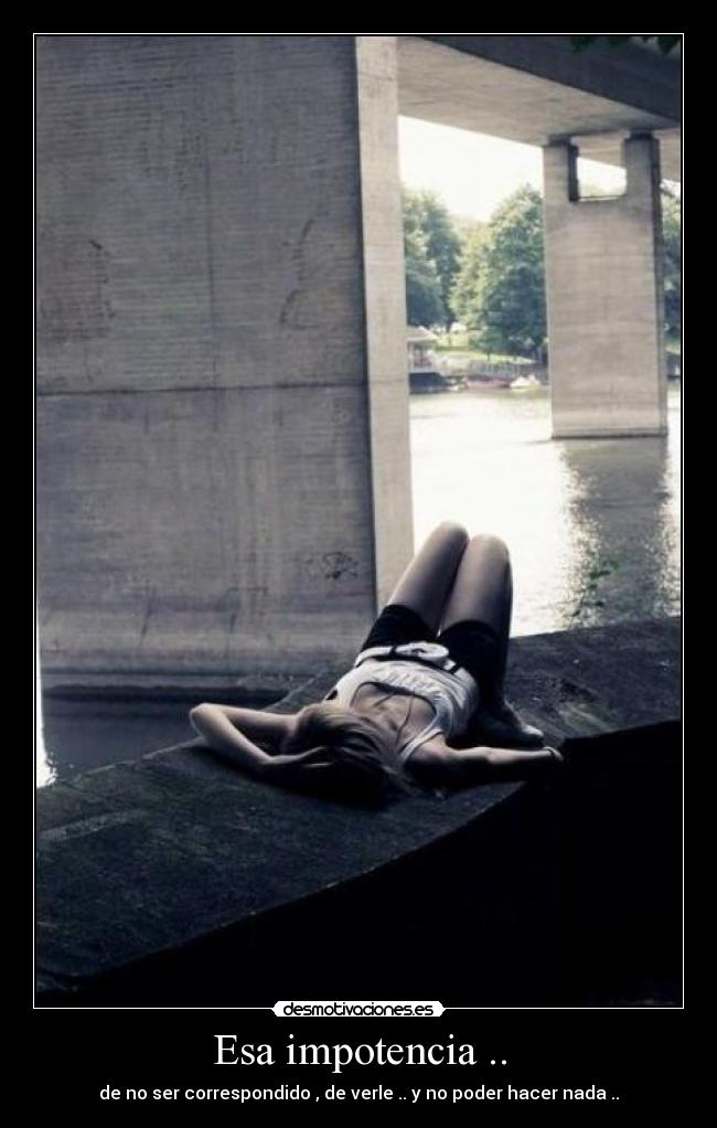 Esa impotencia .. - de no ser correspondido , de verle .. y no poder hacer nada ..