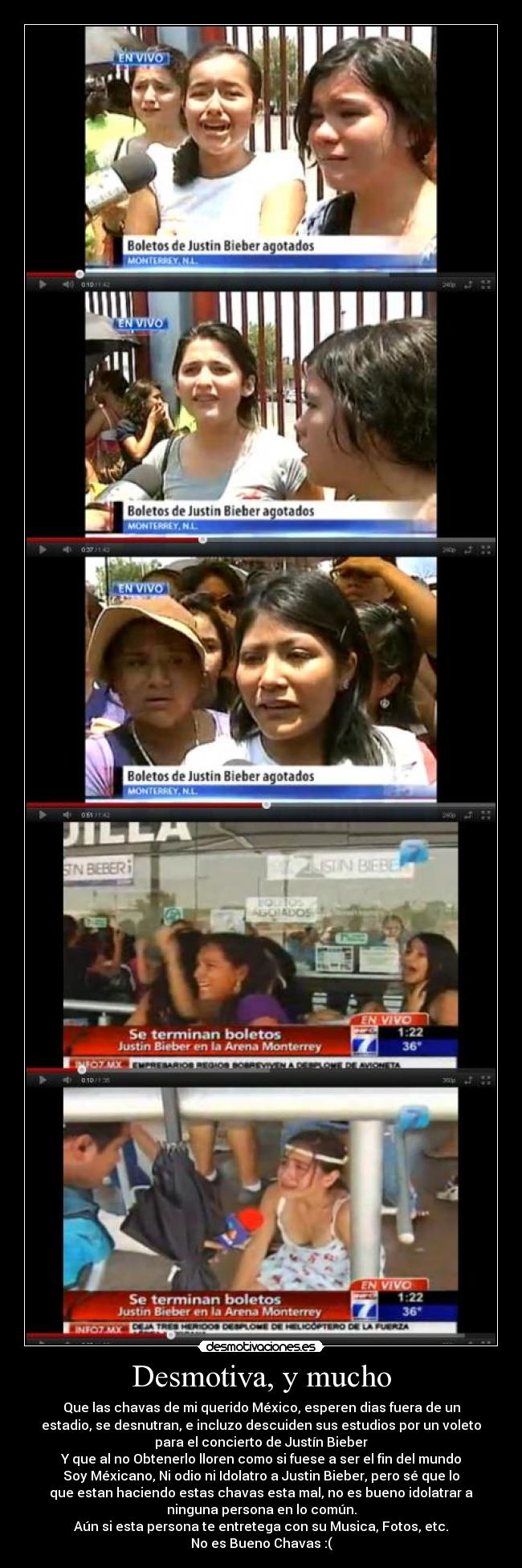 Desmotiva, y mucho - Que las chavas de mi querido México, esperen dias fuera de un
estadio, se desnutran, e incluzo descuiden sus estudios por un voleto
para el concierto de Justín Bieber
Y que al no Obtenerlo lloren como si fuese a ser el fin del mundo
Soy Méxicano, Ni odio ni Idolatro a Justin Bieber, pero sé que lo
que estan haciendo estas chavas esta mal, no es bueno idolatrar a
ninguna persona en lo común.
Aún si esta persona te entretega con su Musica, Fotos, etc.
No es Bueno Chavas :(
