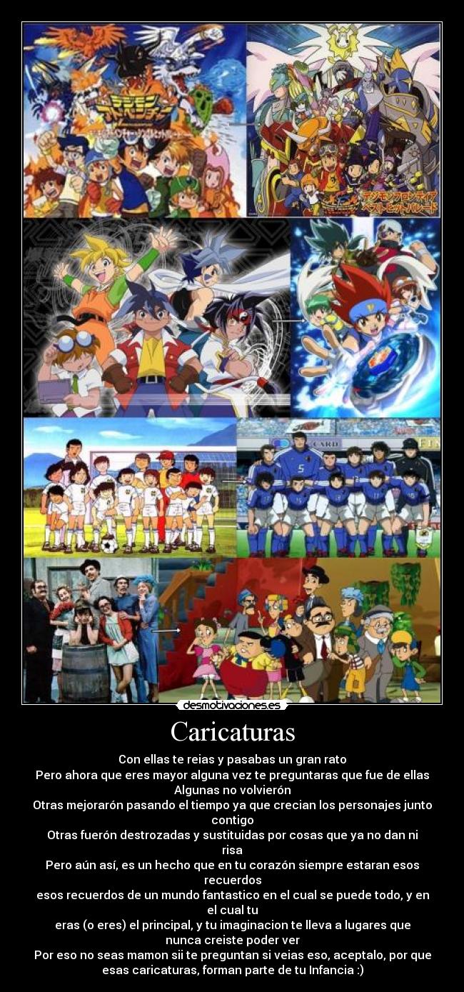 Caricaturas - Con ellas te reias y pasabas un gran rato
Pero ahora que eres mayor alguna vez te preguntaras que fue de ellas
Algunas no volvierón
Otras mejorarón pasando el tiempo ya que crecian los personajes junto
contigo
Otras fuerón destrozadas y sustituidas por cosas que ya no dan ni
risa
Pero aún así, es un hecho que en tu corazón siempre estaran esos
recuerdos
esos recuerdos de un mundo fantastico en el cual se puede todo, y en
el cual tu
eras (o eres) el principal, y tu imaginacion te lleva a lugares que
nunca creiste poder ver
Por eso no seas mamon sii te preguntan si veias eso, aceptalo, por que
esas caricaturas, forman parte de tu Infancia :)