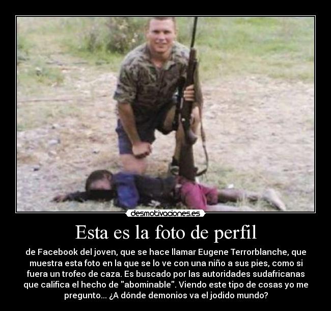 Esta es la foto de perfil - de Facebook del joven, que se hace llamar Eugene Terrorblanche, que
muestra esta foto en la que se lo ve con una niño a sus pies, como si
fuera un trofeo de caza. Es buscado por las autoridades sudafricanas
que califica el hecho de abominable. Viendo este tipo de cosas yo me
pregunto... ¿A dónde demonios va el jodido mundo?