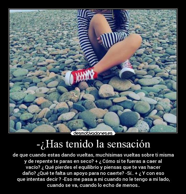-¿Has tenido la sensación - de que cuando estas dando vueltas, muchísimas vueltas sobre ti misma
y de repente te paras en seco? + ¿ Cómo si te fueras a caer al
vacío? ¿ Qué pierdes el equilibrio y piensas que te vas hacer
daño? ¿Qué te falta un apoyo para no caerte? -Sí.. + ¿ Y con eso
que intentas decir ? -Eso me pasa a mi cuando no le tengo a mi lado,
cuando se va, cuando lo echo de menos..