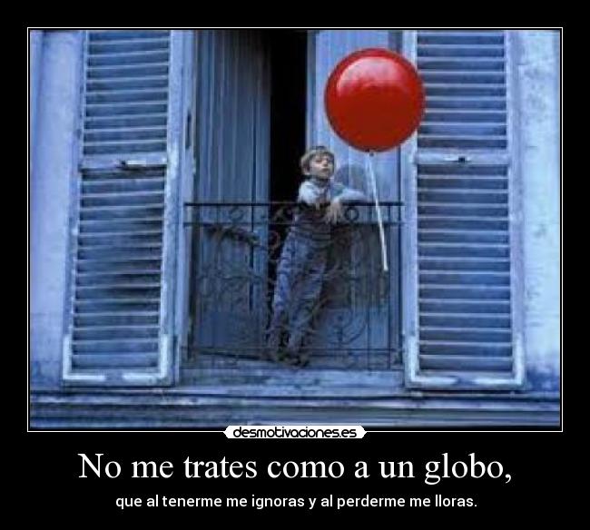 No me trates como a un globo, - que al tenerme me ignoras y al perderme me lloras.