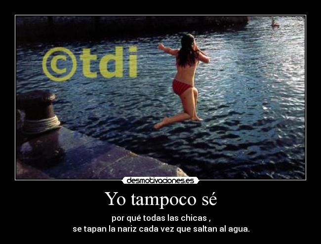 Yo tampoco sé - por qué todas las chicas ,
se tapan la nariz cada vez que saltan al agua.