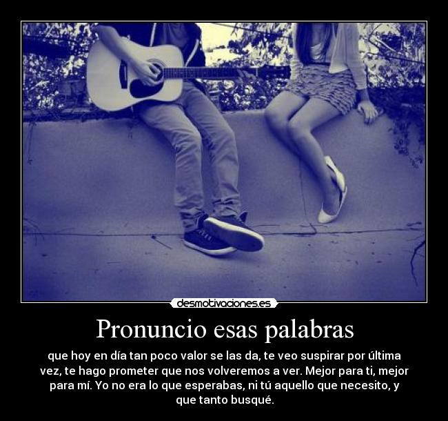 Pronuncio esas palabras - que hoy en día tan poco valor se las da, te veo suspirar por última
vez, te hago prometer que nos volveremos a ver. Mejor para ti, mejor
para mí. Yo no era lo que esperabas, ni tú aquello que necesito, y
que tanto busqué.