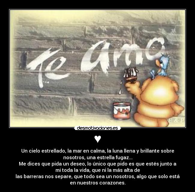 ♥ - Un cielo estrellado, la mar en calma, la luna llena y brillante sobre
nosotros, una estrella fugaz...
Me dices que pida un deseo, lo único que pido es que estés junto a
mi toda la vida, que ni la más alta de
las barreras nos separe, que todo sea un nosotros, algo que solo está
en nuestros corazones.