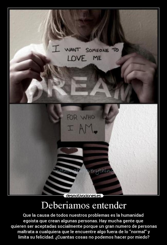 Deberiamos entender - Que la causa de todos nuestros problemas es la humanidad
egoista que crean algunas personas. Hay mucha gente que
quieren ser aceptadas socialmente porque un gran numero de personas
maltrata a cualquiera que le encuentre algo fuera de lo normal y
limita su felicidad. ¿Cuantas cosas no podemos hacer por miedo?