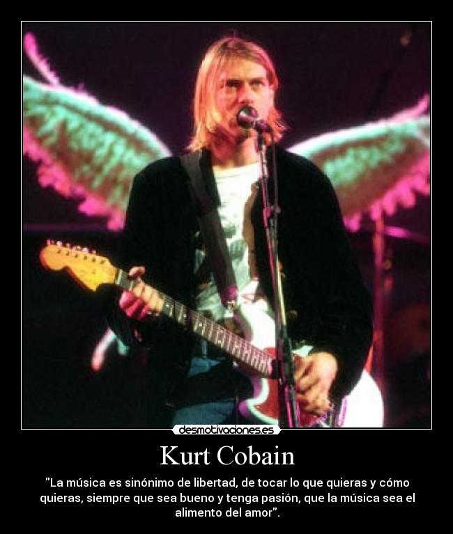 Kurt Cobain - La música es sinónimo de libertad, de tocar lo que quieras y cómo
quieras, siempre que sea bueno y tenga pasión, que la música sea el
alimento del amor.