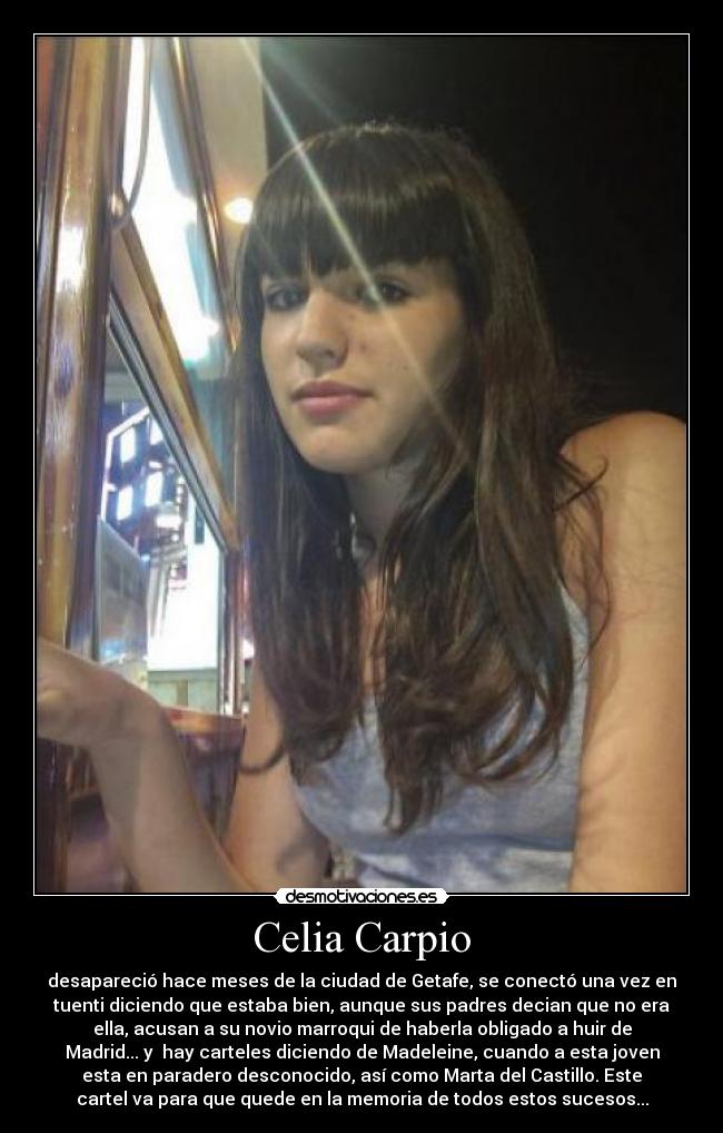 Celia Carpio - desapareció hace meses de la ciudad de Getafe, se conectó una vez en
tuenti diciendo que estaba bien, aunque sus padres decian que no era
ella, acusan a su novio marroqui de haberla obligado a huir de
Madrid... y  hay carteles diciendo de Madeleine, cuando a esta joven
esta en paradero desconocido, así como Marta del Castillo. Este
cartel va para que quede en la memoria de todos estos sucesos...