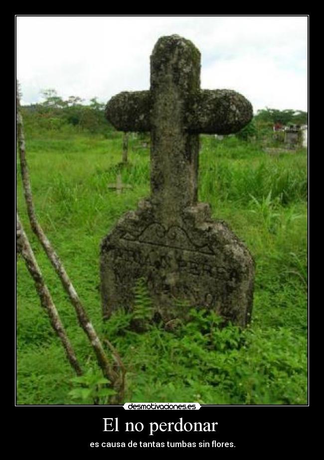 El no perdonar  - es causa de tantas tumbas sin flores.