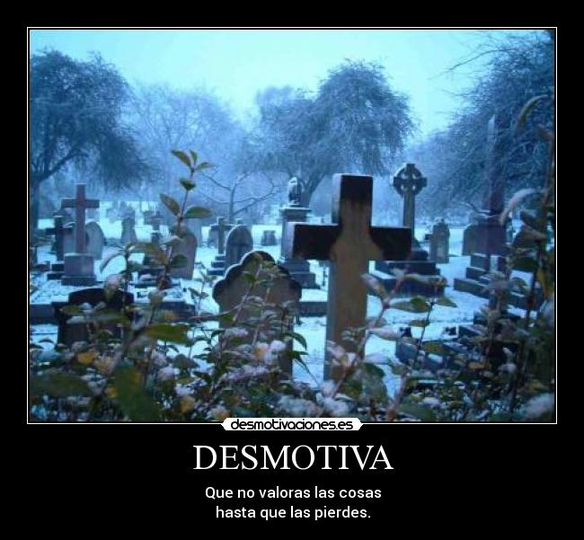 DESMOTIVA - Que no valoras las cosas
hasta que las pierdes.