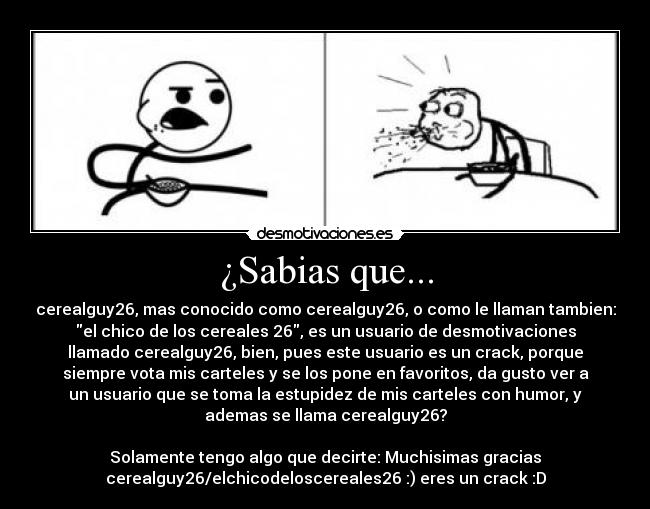 ¿Sabias que... - cerealguy26, mas conocido como cerealguy26, o como le llaman tambien:
el chico de los cereales 26, es un usuario de desmotivaciones
llamado cerealguy26, bien, pues este usuario es un crack, porque
siempre vota mis carteles y se los pone en favoritos, da gusto ver a
un usuario que se toma la estupidez de mis carteles con humor, y
ademas se llama cerealguy26?

Solamente tengo algo que decirte: Muchisimas gracias
cerealguy26/elchicodeloscereales26 :) eres un crack :D