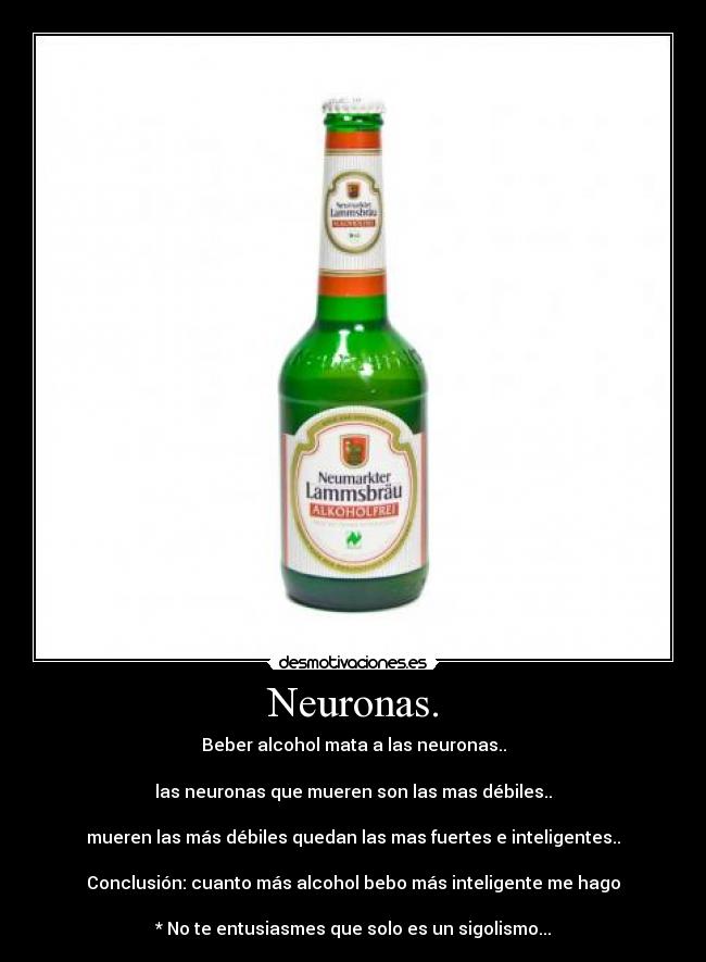Neuronas. - Beber alcohol mata a las neuronas..
las neuronas que mueren son las mas débiles..
mueren las más débiles quedan las mas fuertes e inteligentes..
Conclusión: cuanto más alcohol bebo más inteligente me hago
* No te entusiasmes que solo es un sigolismo...