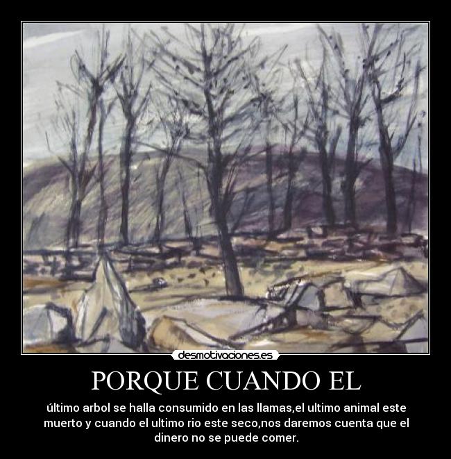 PORQUE CUANDO EL - último arbol se halla consumido en las llamas,el ultimo animal este
muerto y cuando el ultimo rio este seco,nos daremos cuenta que el
dinero no se puede comer.